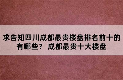 求告知四川成都最贵楼盘排名前十的有哪些？ 成都最贵十大楼盘